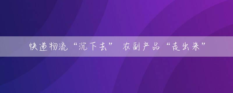快递物流“沉下去” 农副产品“走出来”